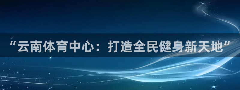 凯捷体育招商电话地址是多少：“云南体育中心：打造全民