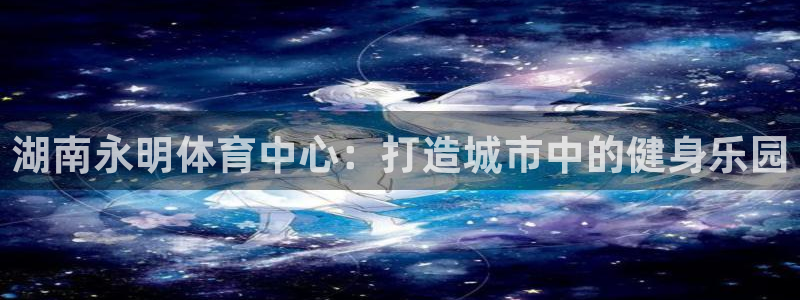 凯捷体育联系电话：湖南永明体育中心：打造城市中的健身