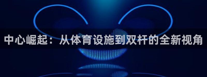 凯捷体育平台注册流程图：中心崛起：从体育设施到双杆的全新视角